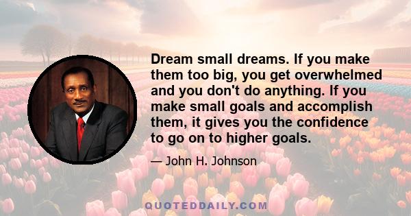 Dream small dreams. If you make them too big, you get overwhelmed and you don't do anything. If you make small goals and accomplish them, it gives you the confidence to go on to higher goals.