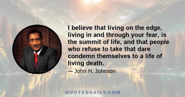 I believe that living on the edge, living in and through your fear, is the summit of life, and that people who refuse to take that dare condemn themselves to a life of living death.