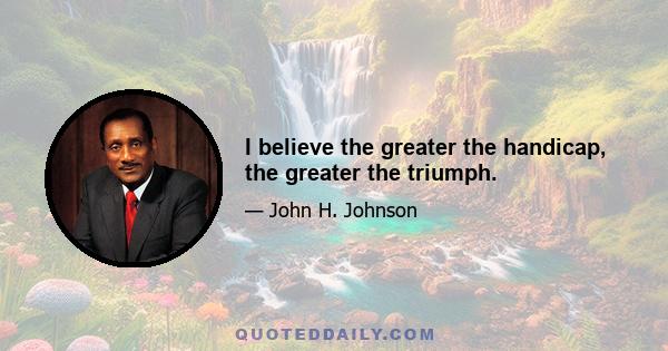 I believe the greater the handicap, the greater the triumph.