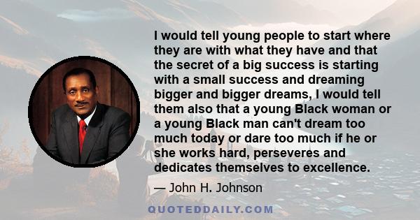 I would tell young people to start where they are with what they have and that the secret of a big success is starting with a small success and dreaming bigger and bigger dreams, I would tell them also that a young