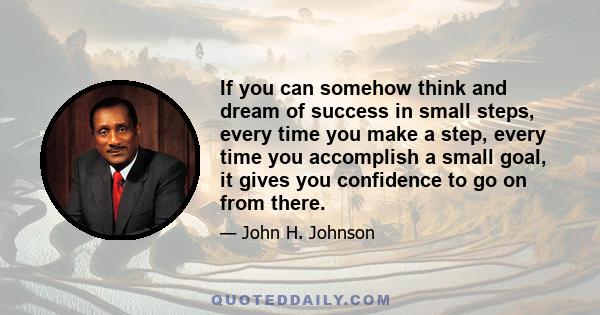 If you can somehow think and dream of success in small steps, every time you make a step, every time you accomplish a small goal, it gives you confidence to go on from there.