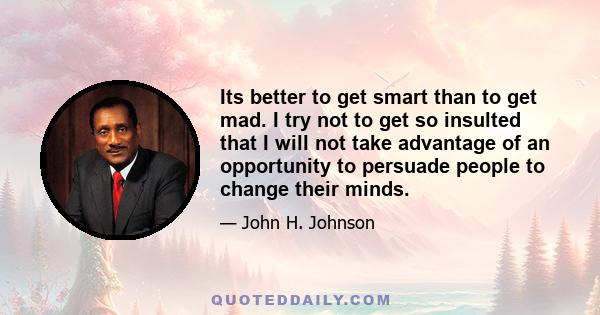 Its better to get smart than to get mad. I try not to get so insulted that I will not take advantage of an opportunity to persuade people to change their minds.