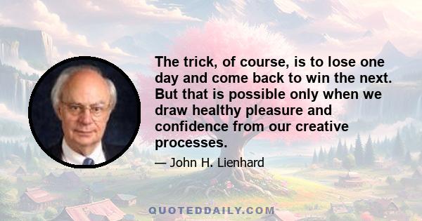 The trick, of course, is to lose one day and come back to win the next. But that is possible only when we draw healthy pleasure and confidence from our creative processes.