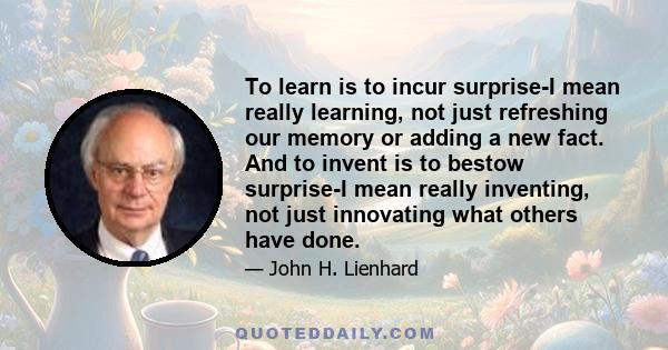 To learn is to incur surprise-I mean really learning, not just refreshing our memory or adding a new fact. And to invent is to bestow surprise-I mean really inventing, not just innovating what others have done.