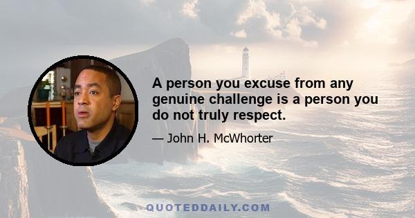 A person you excuse from any genuine challenge is a person you do not truly respect.