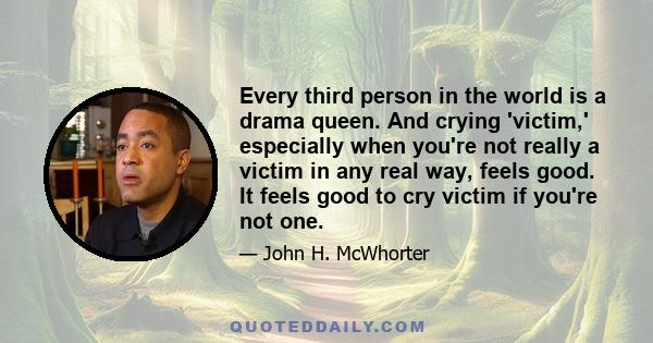 Every third person in the world is a drama queen. And crying 'victim,' especially when you're not really a victim in any real way, feels good. It feels good to cry victim if you're not one.