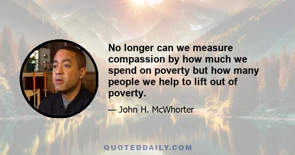 No longer can we measure compassion by how much we spend on poverty but how many people we help to lift out of poverty.