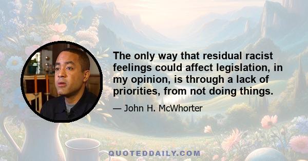 The only way that residual racist feelings could affect legislation, in my opinion, is through a lack of priorities, from not doing things.