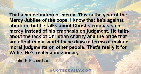 That's his definition of mercy. This is the year of the Mercy Jubilee of the pope. I know that he's against abortion, but he talks about Christ's emphasis on mercy instead of his emphasis on judgment. He talks about the 