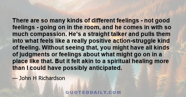 There are so many kinds of different feelings - not good feelings - going on in the room, and he comes in with so much compassion. He's a straight talker and pulls them into what feels like a really positive