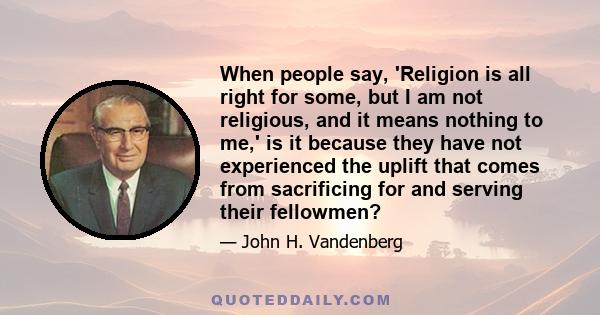 When people say, 'Religion is all right for some, but I am not religious, and it means nothing to me,' is it because they have not experienced the uplift that comes from sacrificing for and serving their fellowmen?