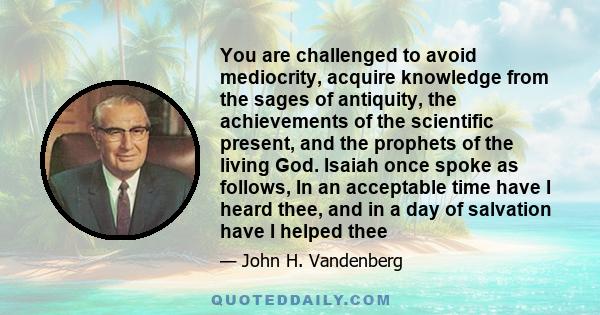 You are challenged to avoid mediocrity, acquire knowledge from the sages of antiquity, the achievements of the scientific present, and the prophets of the living God. Isaiah once spoke as follows, In an acceptable time