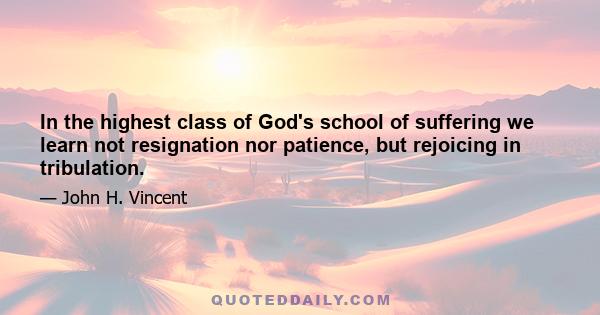 In the highest class of God's school of suffering we learn not resignation nor patience, but rejoicing in tribulation.