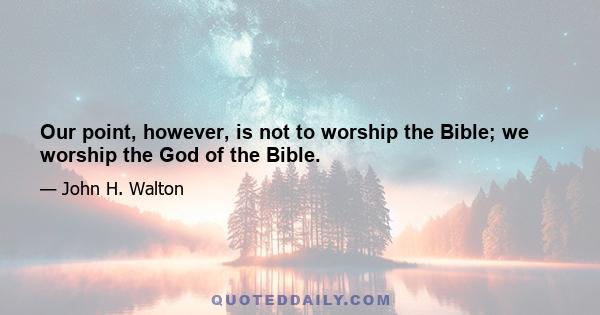 Our point, however, is not to worship the Bible; we worship the God of the Bible.