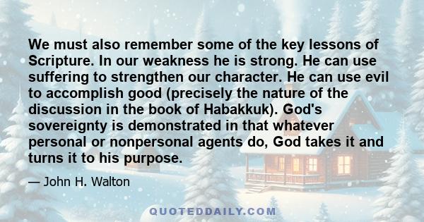 We must also remember some of the key lessons of Scripture. In our weakness he is strong. He can use suffering to strengthen our character. He can use evil to accomplish good (precisely the nature of the discussion in