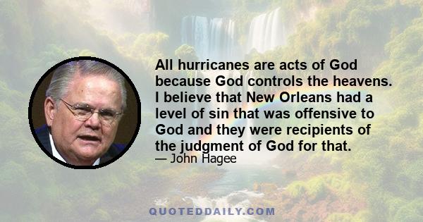 All hurricanes are acts of God because God controls the heavens. I believe that New Orleans had a level of sin that was offensive to God and they were recipients of the judgment of God for that.