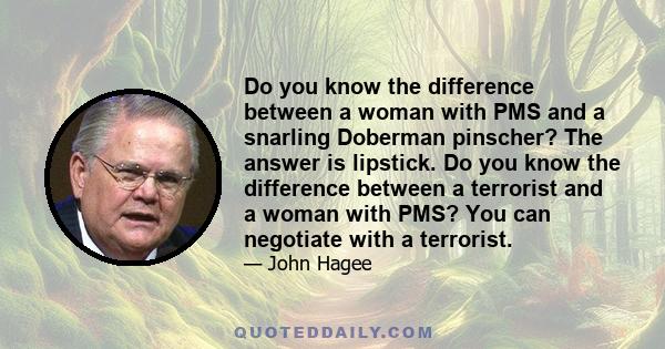 Do you know the difference between a woman with PMS and a snarling Doberman pinscher? The answer is lipstick. Do you know the difference between a terrorist and a woman with PMS? You can negotiate with a terrorist.