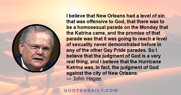 I believe that New Orleans had a level of sin that was offensive to God, that there was to be a homosexual parade on the Monday that the Katrina came, and the promise of that parade was that it was going to reach a