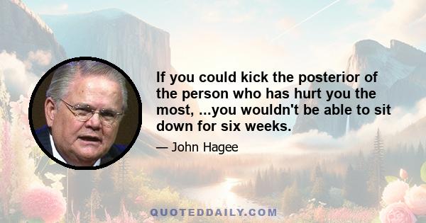 If you could kick the posterior of the person who has hurt you the most, ...you wouldn't be able to sit down for six weeks.