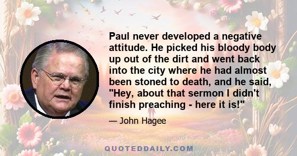 Paul never developed a negative attitude. He picked his bloody body up out of the dirt and went back into the city where he had almost been stoned to death, and he said, Hey, about that sermon I didn't finish preaching