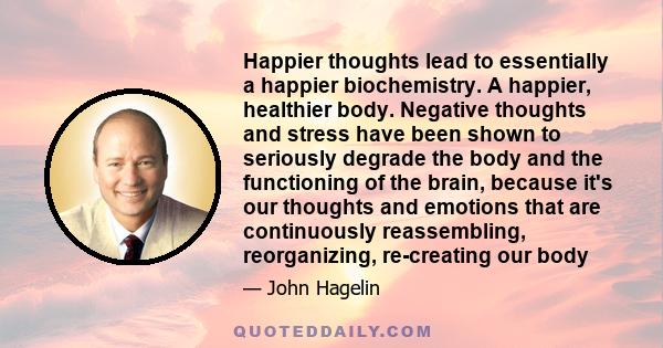 Happier thoughts lead to essentially a happier biochemistry. A happier, healthier body. Negative thoughts and stress have been shown to seriously degrade the body and the functioning of the brain, because it's our