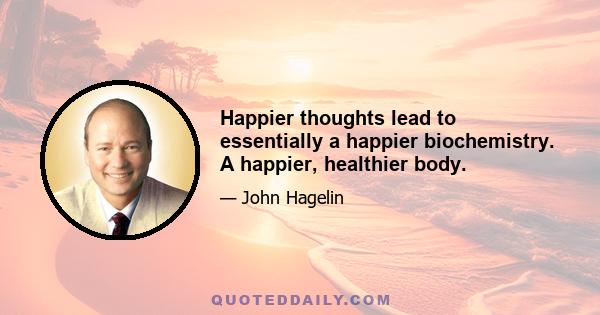 Happier thoughts lead to essentially a happier biochemistry. A happier, healthier body.