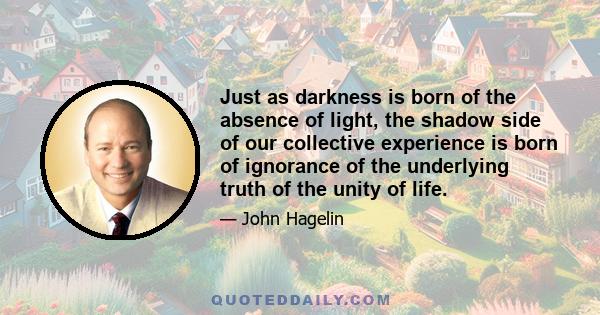 Just as darkness is born of the absence of light, the shadow side of our collective experience is born of ignorance of the underlying truth of the unity of life.