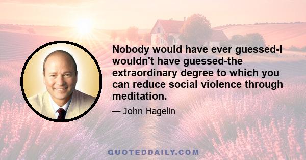 Nobody would have ever guessed-I wouldn't have guessed-the extraordinary degree to which you can reduce social violence through meditation.