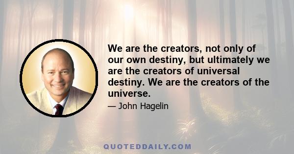 We are the creators, not only of our own destiny, but ultimately we are the creators of universal destiny. We are the creators of the universe.