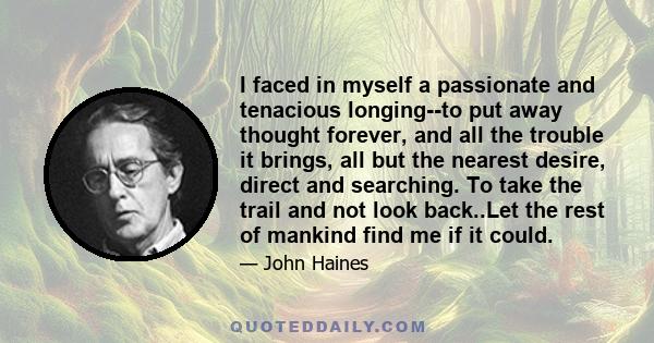 I faced in myself a passionate and tenacious longing--to put away thought forever, and all the trouble it brings, all but the nearest desire, direct and searching. To take the trail and not look back..Let the rest of