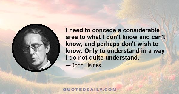 I need to concede a considerable area to what I don't know and can't know, and perhaps don't wish to know. Only to understand in a way I do not quite understand.