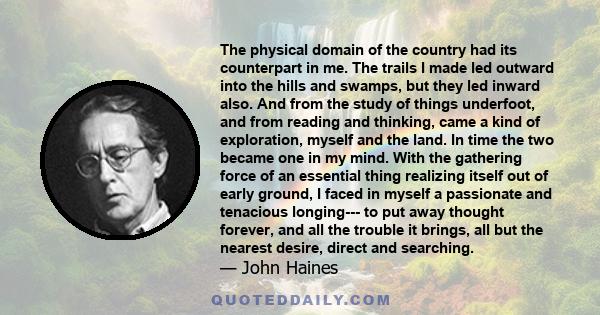 The physical domain of the country had its counterpart in me. The trails I made led outward into the hills and swamps, but they led inward also. And from the study of things underfoot, and from reading and thinking,