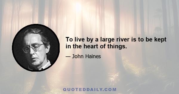 To live by a large river is to be kept in the heart of things.