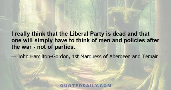 I really think that the Liberal Party is dead and that one will simply have to think of men and policies after the war - not of parties.