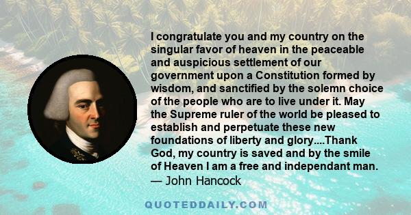 I congratulate you and my country on the singular favor of heaven in the peaceable and auspicious settlement of our government upon a Constitution formed by wisdom, and sanctified by the solemn choice of the people who