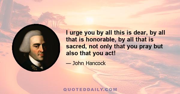 I urge you by all this is dear, by all that is honorable, by all that is sacred, not only that you pray but also that you act!