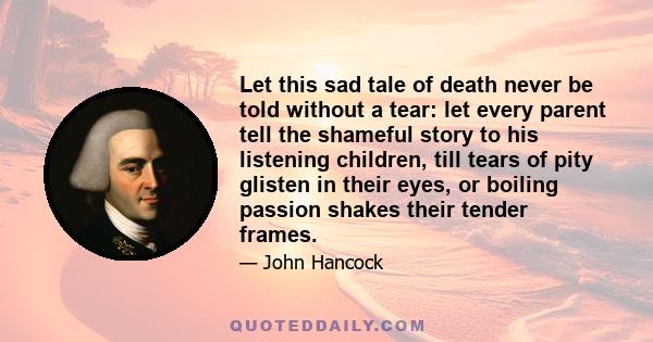 Let this sad tale of death never be told without a tear: let every parent tell the shameful story to his listening children, till tears of pity glisten in their eyes, or boiling passion shakes their tender frames.