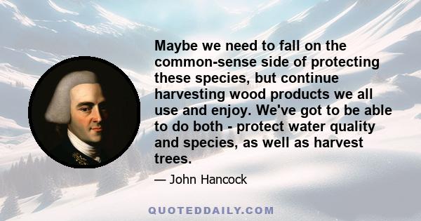 Maybe we need to fall on the common-sense side of protecting these species, but continue harvesting wood products we all use and enjoy. We've got to be able to do both - protect water quality and species, as well as