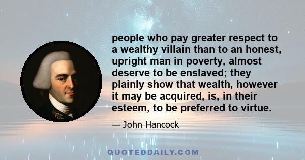 people who pay greater respect to a wealthy villain than to an honest, upright man in poverty, almost deserve to be enslaved; they plainly show that wealth, however it may be acquired, is, in their esteem, to be