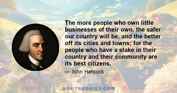 The more people who own little businesses of their own, the safer our country will be, and the better off its cities and towns; for the people who have a stake in their country and their community are its best citizens.