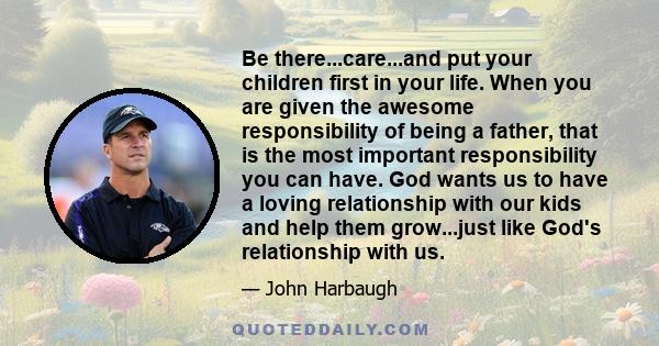 Be there...care...and put your children first in your life. When you are given the awesome responsibility of being a father, that is the most important responsibility you can have. God wants us to have a loving