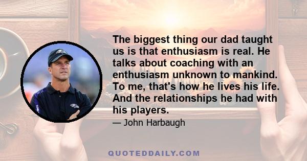 The biggest thing our dad taught us is that enthusiasm is real. He talks about coaching with an enthusiasm unknown to mankind. To me, that's how he lives his life. And the relationships he had with his players.