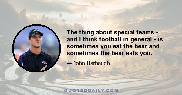 The thing about special teams - and I think football in general - is sometimes you eat the bear and sometimes the bear eats you.