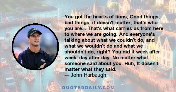 You got the hearts of lions, Good things, bad things, it doesn't matter, that's who you are... That's what carries us from here to where we are going. And everyone's talking about what we couldn't do, and what we