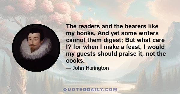 The readers and the hearers like my books, And yet some writers cannot them digest; But what care I? for when I make a feast, I would my guests should praise it, not the cooks.