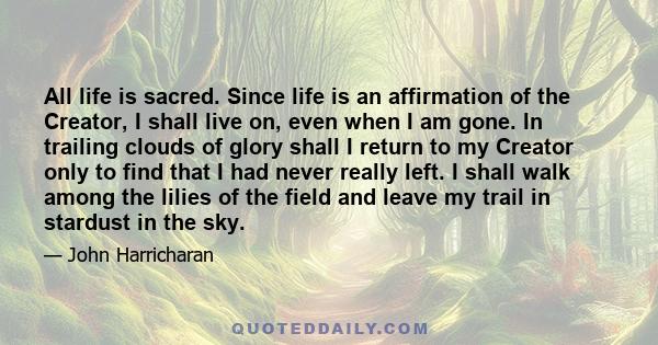 All life is sacred. Since life is an affirmation of the Creator, I shall live on, even when I am gone. In trailing clouds of glory shall I return to my Creator only to find that I had never really left. I shall walk