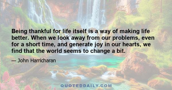 Being thankful for life itself is a way of making life better. When we look away from our problems, even for a short time, and generate joy in our hearts, we find that the world seems to change a bit.