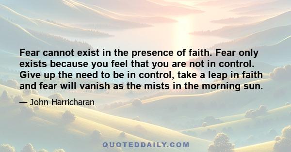 Fear cannot exist in the presence of faith. Fear only exists because you feel that you are not in control. Give up the need to be in control, take a leap in faith and fear will vanish as the mists in the morning sun.