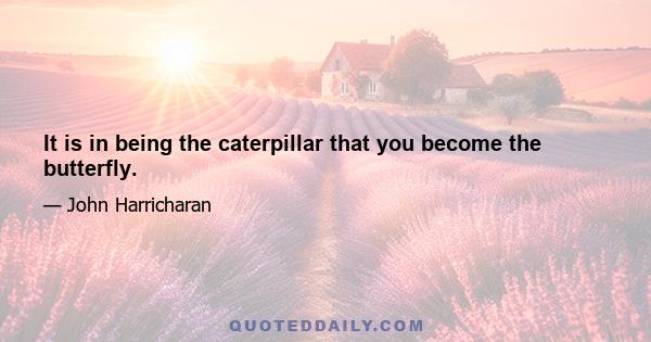 It is in being the caterpillar that you become the butterfly.