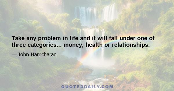 Take any problem in life and it will fall under one of three categories... money, health or relationships.